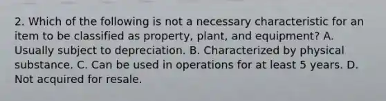 2. Which of the following is not a necessary characteristic for an item to be classified as property, plant, and equipment? A. Usually subject to depreciation. B. Characterized by physical substance. C. Can be used in operations for at least 5 years. D. Not acquired for resale.