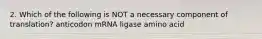 2. Which of the following is NOT a necessary component of translation? anticodon mRNA ligase amino acid