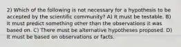 2) Which of the following is not necessary for a hypothesis to be accepted by the scientific community? A) It must be testable. B) It must predict something other than the observations it was based on. C) There must be alternative hypotheses proposed. D) It must be based on observations or facts.