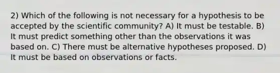 2) Which of the following is not necessary for a hypothesis to be accepted by the scientific community? A) It must be testable. B) It must predict something other than the observations it was based on. C) There must be alternative hypotheses proposed. D) It must be based on observations or facts.