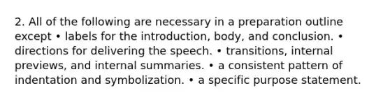 2. All of the following are necessary in a preparation outline except • labels for the introduction, body, and conclusion. • directions for delivering the speech. • transitions, internal previews, and internal summaries. • a consistent pattern of indentation and symbolization. • a specific purpose statement.