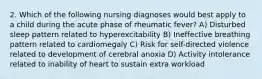 2. Which of the following nursing diagnoses would best apply to a child during the acute phase of rheumatic fever? A) Disturbed sleep pattern related to hyperexcitability B) Ineffective breathing pattern related to cardiomegaly C) Risk for self-directed violence related to development of cerebral anoxia D) Activity intolerance related to inability of heart to sustain extra workload