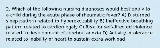 2. Which of the following nursing diagnoses would best apply to a child during the acute phase of rheumatic fever? A) Disturbed sleep pattern related to hyperexcitability B) Ineffective breathing pattern related to cardiomegaly C) Risk for self-directed violence related to development of cerebral anoxia D) Activity intolerance related to inability of heart to sustain extra workload