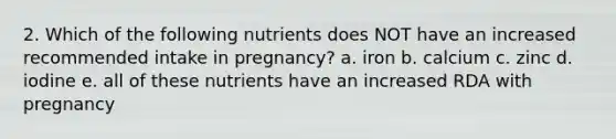 2. Which of the following nutrients does NOT have an increased recommended intake in pregnancy? a. iron b. calcium c. zinc d. iodine e. all of these nutrients have an increased RDA with pregnancy