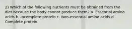 2) Which of the following nutrients must be obtained from the diet because the body cannot produce them? a. Essential amino acids b. Incomplete protein c. Non-essential amino acids d. Complete protein