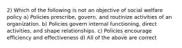 2) Which of the following is not an objective of social welfare policy a) Policies prescribe, govern, and routinize activities of an organization. b) Policies govern internal functioning, direct activities, and shape relationships. c) Policies encourage efficiency and effectiveness d) All of the above are correct