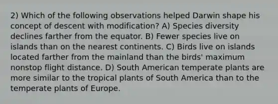 2) Which of the following observations helped Darwin shape his concept of descent with modification? A) Species diversity declines farther from the equator. B) Fewer species live on islands than on the nearest continents. C) Birds live on islands located farther from the mainland than the birds' maximum nonstop flight distance. D) South American temperate plants are more similar to the tropical plants of South America than to the temperate plants of Europe.