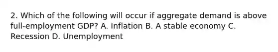 2. Which of the following will occur if aggregate demand is above full-employment GDP? A. Inflation B. A stable economy C. Recession D. Unemployment