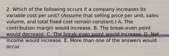 2. Which of the following occurs if a company increases its variable cost per unit? (Assume that selling price per unit, sales volume, and total fixed cost remain constant.) A. The contribution margin would increase. B. The break-even point would decrease. C. The break-even point would increase. D. Net income would increase. E. More than one of the answers would occur.