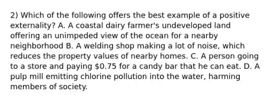 2) Which of the following offers the best example of a positive externality? A. A coastal dairy farmer's undeveloped land offering an unimpeded view of the ocean for a nearby neighborhood B. A welding shop making a lot of noise, which reduces the property values of nearby homes. C. A person going to a store and paying 0.75 for a candy bar that he can eat. D. A pulp mill emitting chlorine pollution into the water, harming members of society.