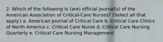 2. Which of the following is (are) official journal(s) of the American Association of Critical-Care Nurses? (Select all that apply.) a. American Journal of Critical Care b. Critical Care Clinics of North America c. Critical Care Nurse d. Critical Care Nursing Quarterly e. Critical Care Nursing Management