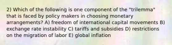 2) Which of the following is one component of the "trilemma" that is faced by policy makers in choosing monetary arrangements? A) freedom of international capital movements B) exchange rate instability C) tariffs and subsidies D) restrictions on the migration of labor E) global inflation