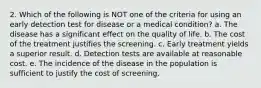 2. Which of the following is NOT one of the criteria for using an early detection test for disease or a medical condition? a. The disease has a significant effect on the quality of life. b. The cost of the treatment justifies the screening. c. Early treatment yields a superior result. d. Detection tests are available at reasonable cost. e. The incidence of the disease in the population is sufficient to justify the cost of screening.