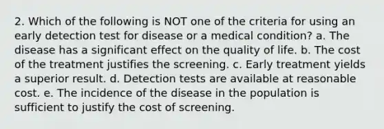 2. Which of the following is NOT one of the criteria for using an early detection test for disease or a medical condition? a. The disease has a significant effect on the quality of life. b. The cost of the treatment justifies the screening. c. Early treatment yields a superior result. d. Detection tests are available at reasonable cost. e. The incidence of the disease in the population is sufficient to justify the cost of screening.