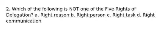 2. Which of the following is NOT one of the Five Rights of Delegation? a. Right reason b. Right person c. Right task d. Right communication