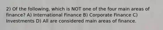 2) Of the following, which is NOT one of the four main areas of finance? A) International Finance B) Corporate Finance C) Investments D) All are considered main areas of finance.