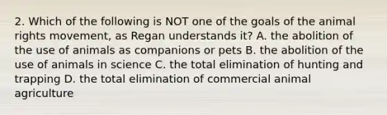 2. Which of the following is NOT one of the goals of the animal rights movement, as Regan understands it? A. the abolition of the use of animals as companions or pets B. the abolition of the use of animals in science C. the total elimination of hunting and trapping D. the total elimination of commercial animal agriculture