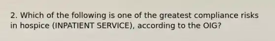 2. Which of the following is one of the greatest compliance risks in hospice (INPATIENT SERVICE), according to the OIG?