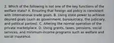 2. Which of the following is not one of the key functions of the welfare state? A. Ensuring that foreign aid policy is consistent with international trade goals. B. Using state power to achieve desired goals (such as government, bureaucracy, the judiciary, and political parties). C. Altering the normal operation of the private marketplace. D. Using grants, taxes, pensions, social services, and minimum-income programs such as welfare and social insurance.