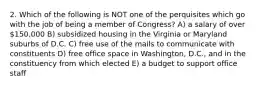 2. Which of the following is NOT one of the perquisites which go with the job of being a member of Congress? A) a salary of over 150,000 B) subsidized housing in the Virginia or Maryland suburbs of D.C. C) free use of the mails to communicate with constituents D) free office space in Washington, D.C., and in the constituency from which elected E) a budget to support office staff