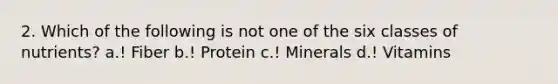 2. Which of the following is not one of the six classes of nutrients? a.! Fiber b.! Protein c.! Minerals d.! Vitamins