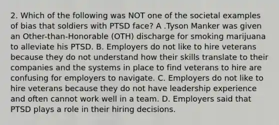 2. Which of the following was NOT one of the societal examples of bias that soldiers with PTSD face? A .Tyson Manker was given an Other-than-Honorable (OTH) discharge for smoking marijuana to alleviate his PTSD. B. Employers do not like to hire veterans because they do not understand how their skills translate to their companies and the systems in place to find veterans to hire are confusing for employers to navigate. C. Employers do not like to hire veterans because they do not have leadership experience and often cannot work well in a team. D. Employers said that PTSD plays a role in their hiring decisions.