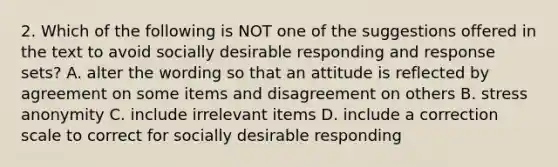 2. Which of the following is NOT one of the suggestions offered in the text to avoid socially desirable responding and response sets? A. alter the wording so that an attitude is reflected by agreement on some items and disagreement on others B. stress anonymity C. include irrelevant items D. include a correction scale to correct for socially desirable responding