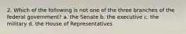 2. Which of the following is not one of the three branches of the federal government? a. the Senate b. the executive c. the military d. the House of Representatives