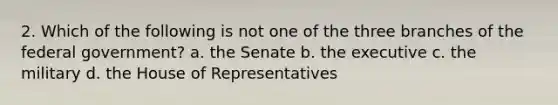 2. Which of the following is not one of the three branches of the federal government? a. the Senate b. the executive c. the military d. the House of Representatives