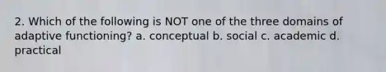 2. Which of the following is NOT one of the three domains of adaptive functioning? a. conceptual b. social c. academic d. practical