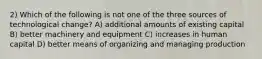 2) Which of the following is not one of the three sources of technological change? A) additional amounts of existing capital B) better machinery and equipment C) increases in human capital D) better means of organizing and managing production