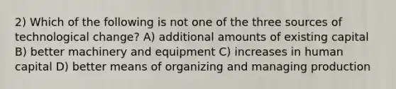 2) Which of the following is not one of the three sources of technological change? A) additional amounts of existing capital B) better machinery and equipment C) increases in human capital D) better means of organizing and managing production