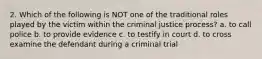 2. Which of the following is NOT one of the traditional roles played by the victim within the criminal justice process? a. to call police b. to provide evidence c. to testify in court d. to cross examine the defendant during a criminal trial