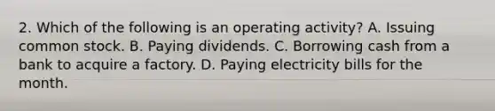 2. Which of the following is an operating activity? A. Issuing common stock. B. Paying dividends. C. Borrowing cash from a bank to acquire a factory. D. Paying electricity bills for the month.