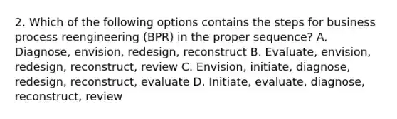 2. Which of the following options contains the steps for business process reengineering (BPR) in the proper sequence? A. Diagnose, envision, redesign, reconstruct B. Evaluate, envision, redesign, reconstruct, review C. Envision, initiate, diagnose, redesign, reconstruct, evaluate D. Initiate, evaluate, diagnose, reconstruct, review