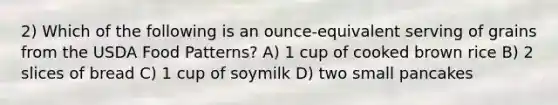 2) Which of the following is an ounce-equivalent serving of grains from the USDA Food Patterns? A) 1 cup of cooked brown rice B) 2 slices of bread C) 1 cup of soymilk D) two small pancakes