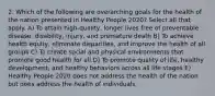 2. Which of the following are overarching goals for the health of the nation presented in Healthy People 2020? Select all that apply. A) To attain high-quality, longer lives free of preventable disease, disability, injury, and premature death B) To achieve health equity, eliminate disparities, and improve the health of all groups C) To create social and physical environments that promote good health for all D) To promote quality of life, healthy development, and healthy behaviors across all life stages E) Healthy People 2020 does not address the health of the nation but does address the health of individuals.