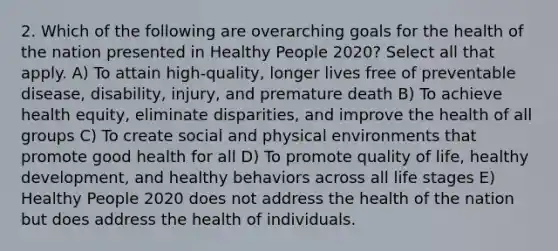 2. Which of the following are overarching goals for the health of the nation presented in Healthy People 2020? Select all that apply. A) To attain high-quality, longer lives free of preventable disease, disability, injury, and premature death B) To achieve health equity, eliminate disparities, and improve the health of all groups C) To create social and physical environments that promote good health for all D) To promote quality of life, healthy development, and healthy behaviors across all life stages E) Healthy People 2020 does not address the health of the nation but does address the health of individuals.