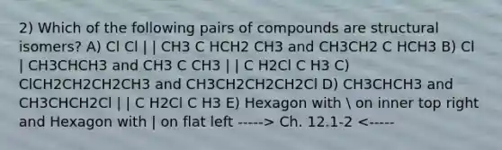 2) Which of the following pairs of compounds are structural isomers? A) Cl Cl | | CH3 C HCH2 CH3 and CH3CH2 C HCH3 B) Cl | CH3CHCH3 and CH3 C CH3 | | C H2Cl C H3 C) ClCH2CH2CH2CH3 and CH3CH2CH2CH2Cl D) CH3CHCH3 and CH3CHCH2Cl | | C H2Cl C H3 E) Hexagon with  on inner top right and Hexagon with | on flat left -----> Ch. 12.1-2 <-----