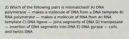 2) Which of the following pairs is mismatched? A) DNA polymerase — makes a molecule of DNA from a DNA template B) RNA polymerase — makes a molecule of RNA from an RNA template C) DNA ligase — joins segments of DNA D) transposase — insertion of DNA segments into DNA E) DNA gyrase — coils and twists DNA