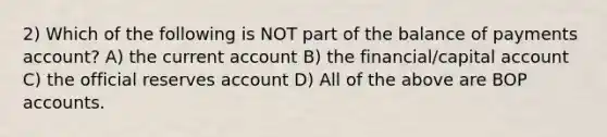 2) Which of the following is NOT part of the balance of payments account? A) the current account B) the financial/capital account C) the official reserves account D) All of the above are BOP accounts.