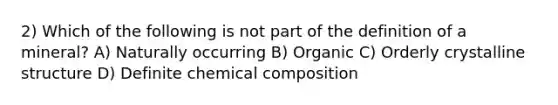 2) Which of the following is not part of the definition of a mineral? A) Naturally occurring B) Organic C) Orderly crystalline structure D) Definite chemical composition