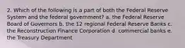 2. Which of the following is a part of both the Federal Reserve System and the federal government? a. the Federal Reserve Board of Governors b. the 12 regional Federal Reserve Banks c. the Reconstruction Finance Corporation d. commercial banks e. the Treasury Department