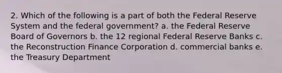 2. Which of the following is a part of both the Federal Reserve System and the federal government? a. the Federal Reserve Board of Governors b. the 12 regional Federal Reserve Banks c. the Reconstruction Finance Corporation d. commercial banks e. the Treasury Department