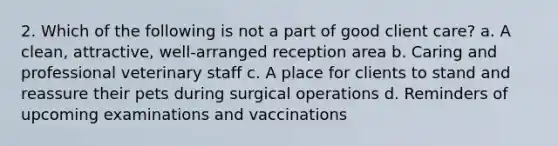 2. Which of the following is not a part of good client care? a. A clean, attractive, well-arranged reception area b. Caring and professional veterinary staff c. A place for clients to stand and reassure their pets during surgical operations d. Reminders of upcoming examinations and vaccinations