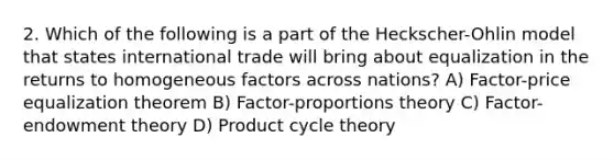 2. Which of the following is a part of the Heckscher-Ohlin model that states international trade will bring about equalization in the returns to homogeneous factors across nations? A) Factor-price equalization theorem B) Factor-proportions theory C) Factor-endowment theory D) Product cycle theory