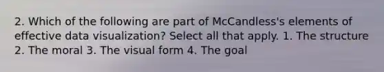 2. Which of the following are part of McCandless's elements of effective data visualization? Select all that apply. 1. The structure 2. The moral 3. The visual form 4. The goal