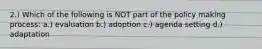 2.) Which of the following is NOT part of the policy making process: a.) evaluation b.) adoption c.) agenda setting d.) adaptation