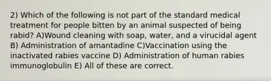 2) Which of the following is not part of the standard medical treatment for people bitten by an animal suspected of being rabid? A)Wound cleaning with soap, water, and a virucidal agent B) Administration of amantadine C)Vaccination using the inactivated rabies vaccine D) Administration of human rabies immunoglobulin E) All of these are correct.