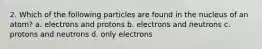 2. Which of the following particles are found in the nucleus of an atom? a. electrons and protons b. electrons and neutrons c. protons and neutrons d. only electrons